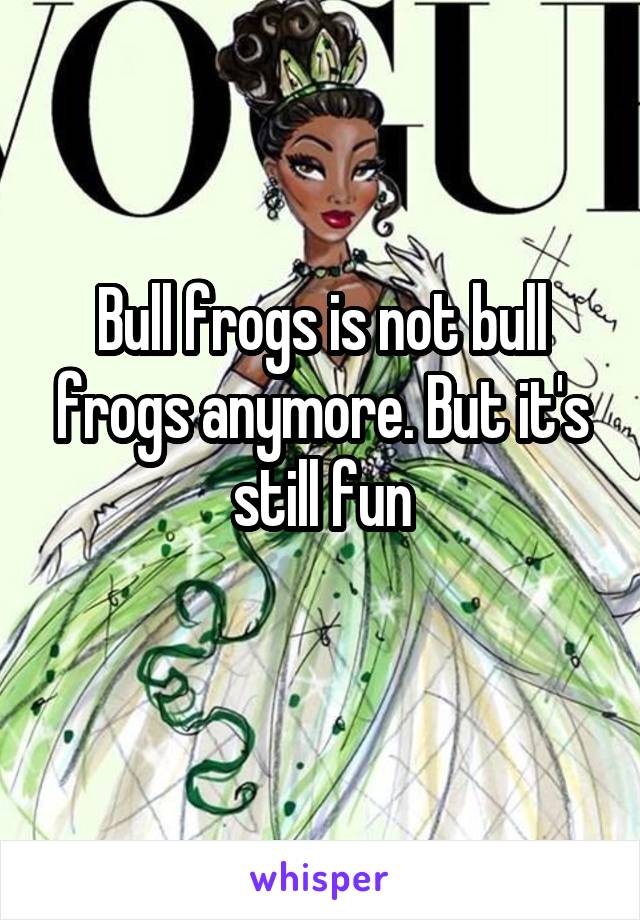 Bull frogs is not bull frogs anymore. But it's still fun
