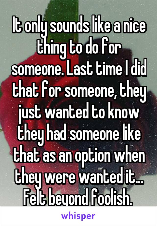 It only sounds like a nice thing to do for someone. Last time I did that for someone, they just wanted to know they had someone like that as an option when they were wanted it...
Felt beyond foolish. 