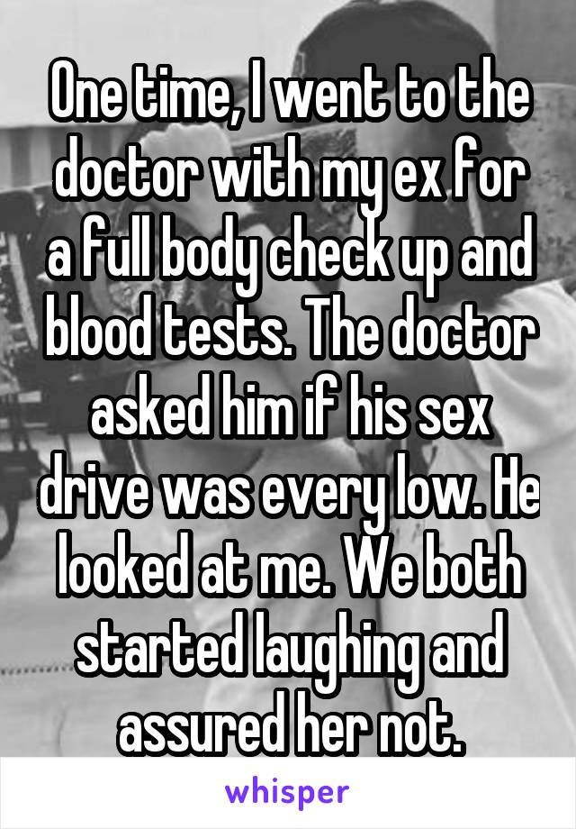 One time, I went to the doctor with my ex for a full body check up and blood tests. The doctor asked him if his sex drive was every low. He looked at me. We both started laughing and assured her not.