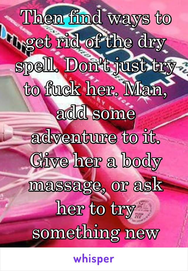 Then find ways to get rid of the dry spell. Don't just try to fuck her. Man, add some adventure to it. Give her a body massage, or ask her to try something new with you. 