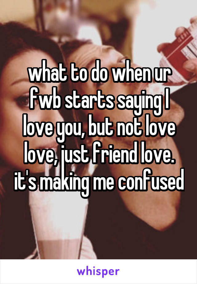 what to do when ur fwb starts saying I love you, but not love love, just friend love. it's making me confused 