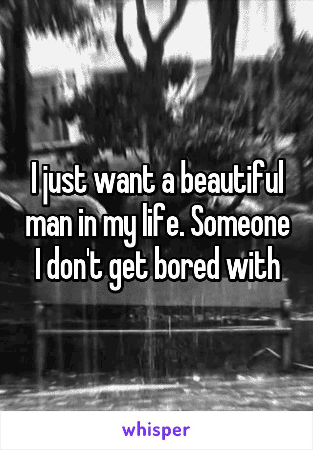 I just want a beautiful man in my life. Someone I don't get bored with