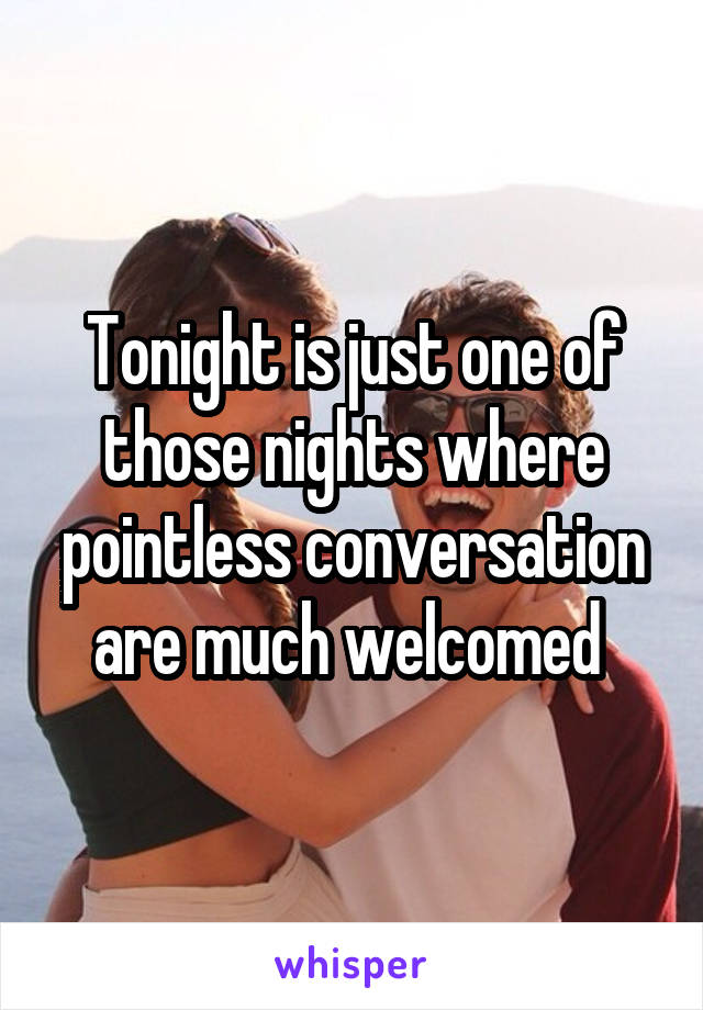 Tonight is just one of those nights where pointless conversation are much welcomed 