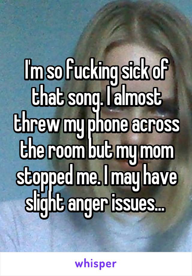I'm so fucking sick of that song. I almost threw my phone across the room but my mom stopped me. I may have slight anger issues... 