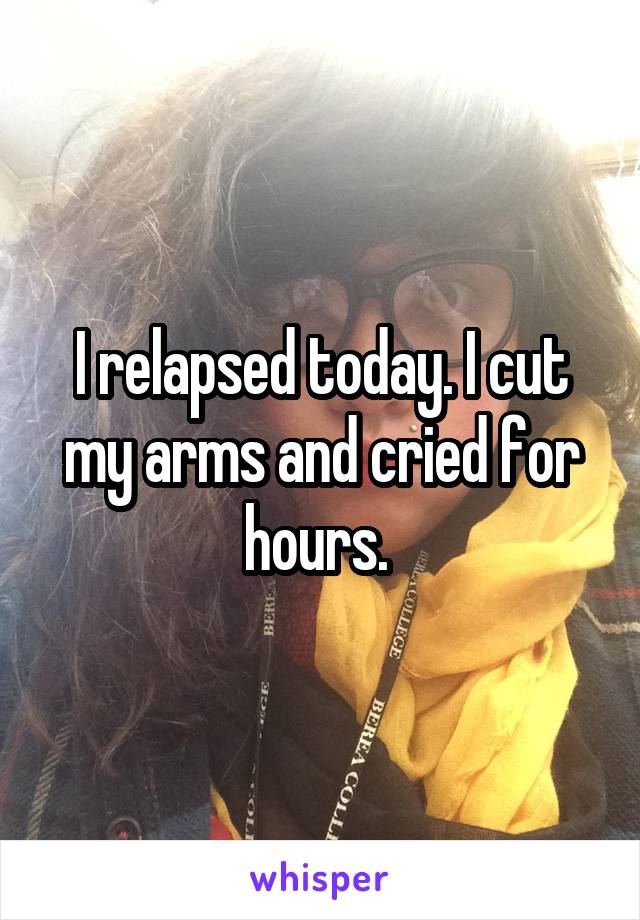 I relapsed today. I cut my arms and cried for hours. 