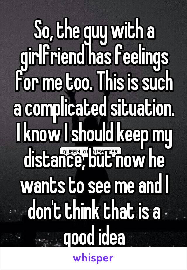 So, the guy with a girlfriend has feelings for me too. This is such a complicated situation. I know I should keep my distance, but now he wants to see me and I don't think that is a good idea