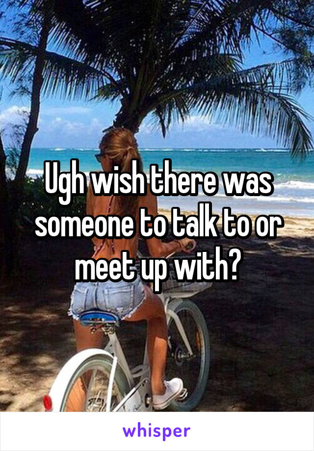 Ugh wish there was someone to talk to or meet up with?