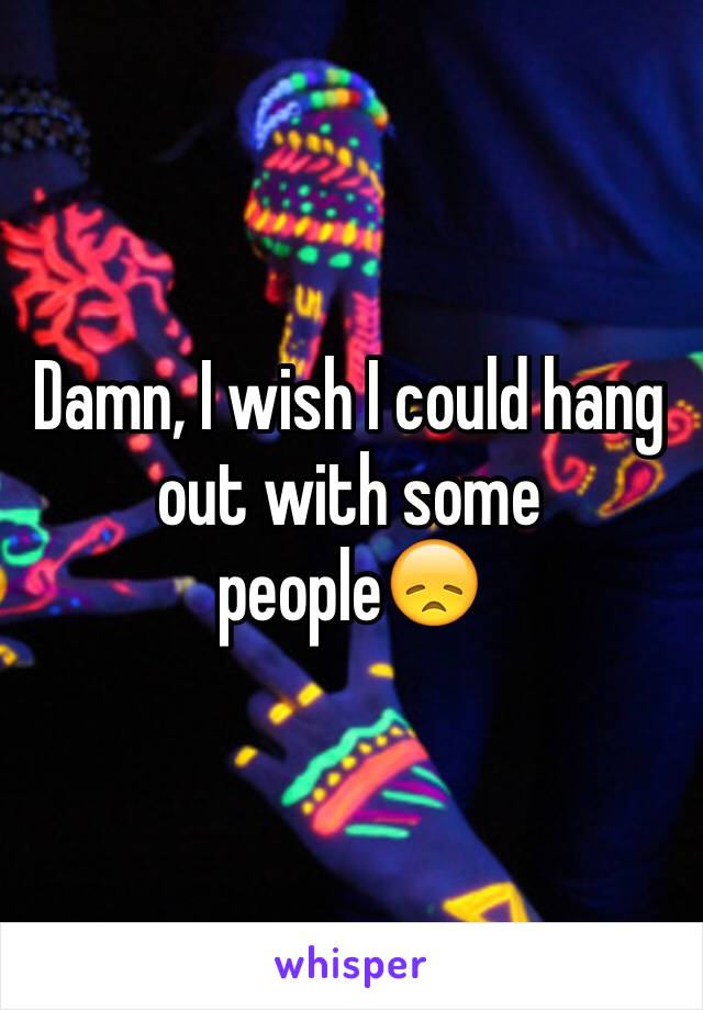 Damn, I wish I could hang out with some people😞