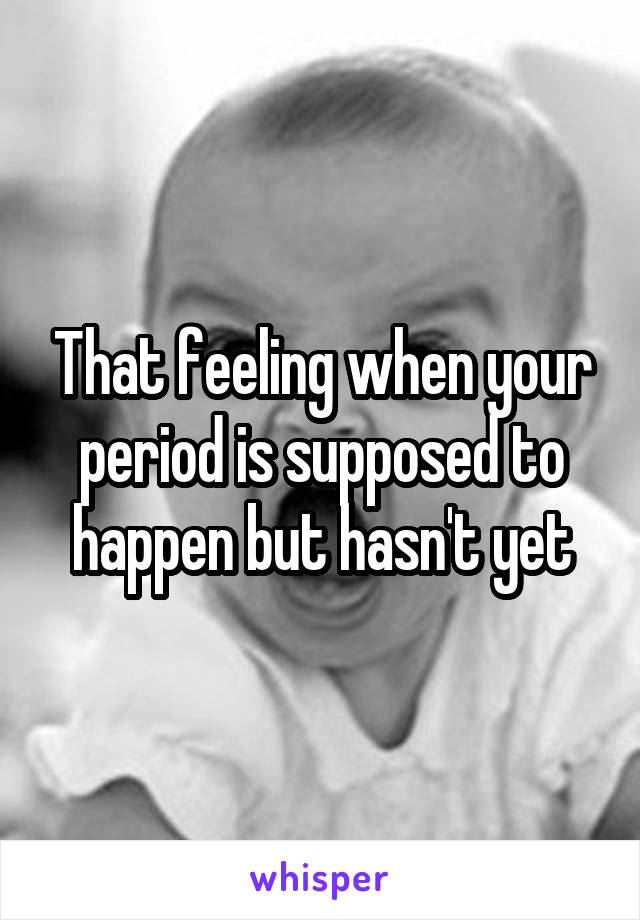 That feeling when your period is supposed to happen but hasn't yet