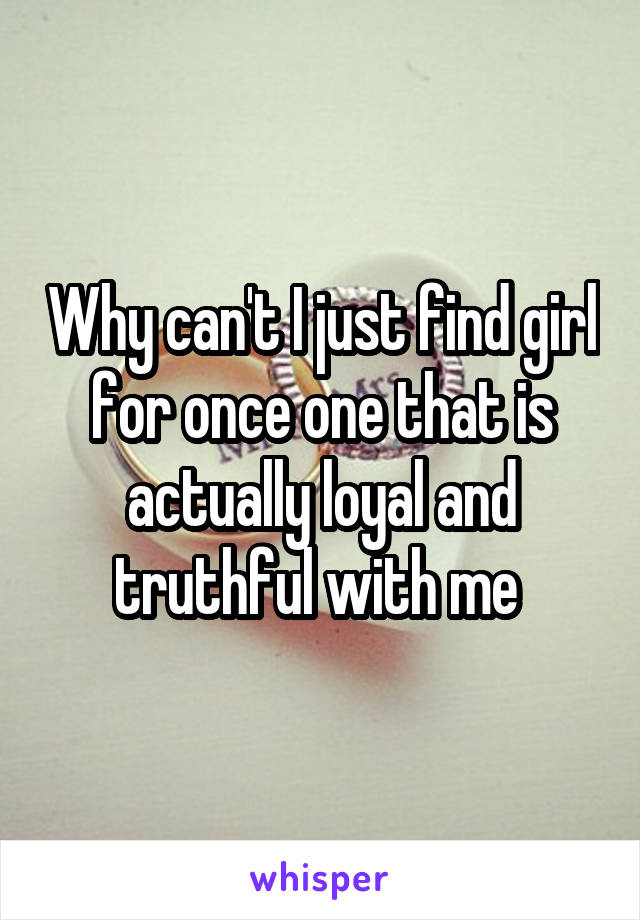 Why can't I just find girl for once one that is actually loyal and truthful with me 