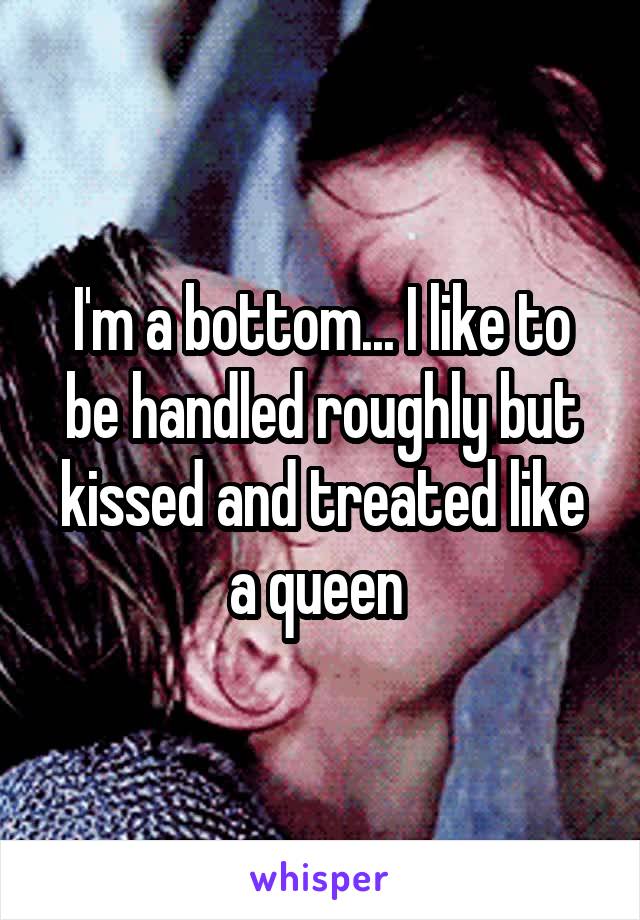 I'm a bottom... I like to be handled roughly but kissed and treated like a queen 