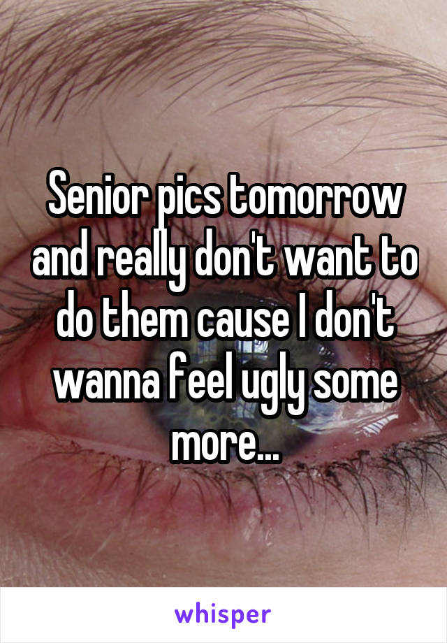 Senior pics tomorrow and really don't want to do them cause I don't wanna feel ugly some more...