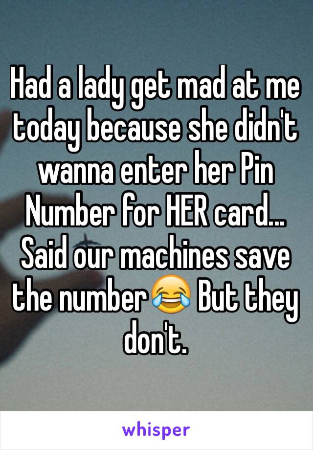 Had a lady get mad at me today because she didn't wanna enter her Pin Number for HER card... Said our machines save the number😂 But they don't. 