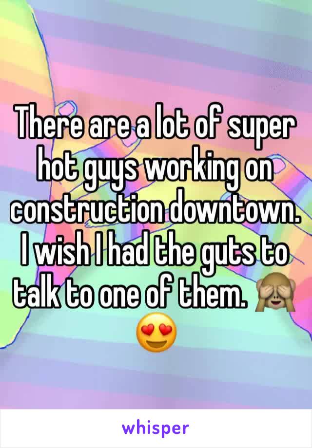 There are a lot of super hot guys working on construction downtown. I wish I had the guts to talk to one of them. 🙈😍