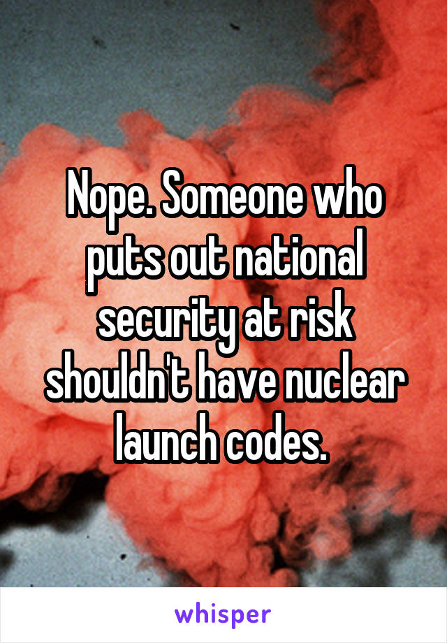 Nope. Someone who puts out national security at risk shouldn't have nuclear launch codes. 