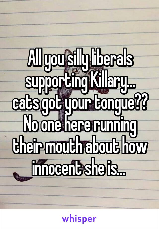 All you silly liberals supporting Killary... cats got your tongue?? No one here running their mouth about how innocent she is... 