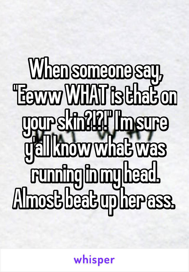 When someone say, "Eeww WHAT is that on your skin?!?!" I'm sure y'all know what was running in my head. Almost beat up her ass. 