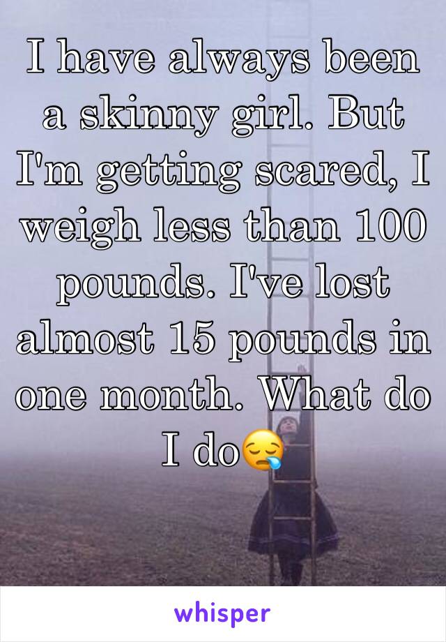 I have always been a skinny girl. But I'm getting scared, I weigh less than 100 pounds. I've lost almost 15 pounds in one month. What do I do😪