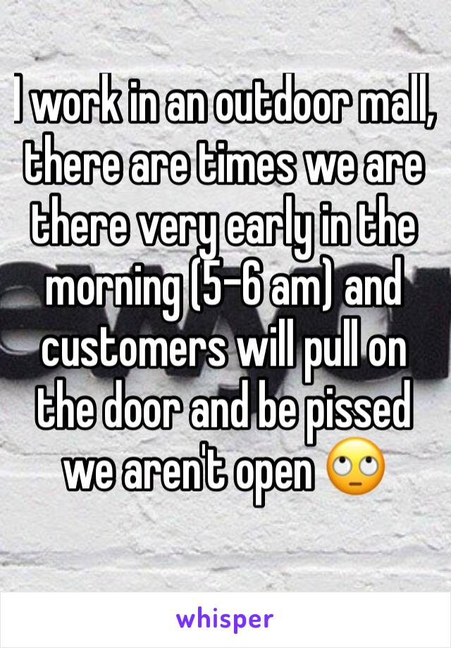 I work in an outdoor mall, there are times we are there very early in the morning (5-6 am) and customers will pull on the door and be pissed we aren't open 🙄