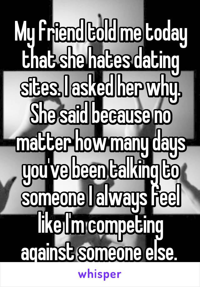 My friend told me today that she hates dating sites. I asked her why. She said because no matter how many days you've been talking to someone I always feel like I'm competing against someone else. 