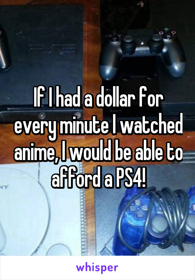 If I had a dollar for every minute I watched anime, I would be able to afford a PS4!