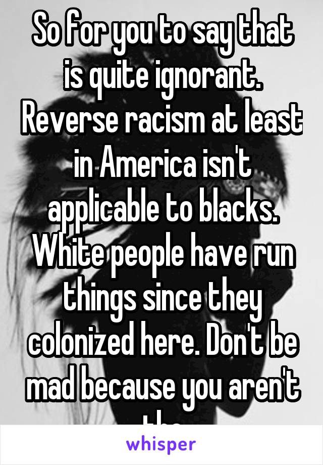 So for you to say that is quite ignorant. Reverse racism at least in America isn't applicable to blacks. White people have run things since they colonized here. Don't be mad because you aren't the