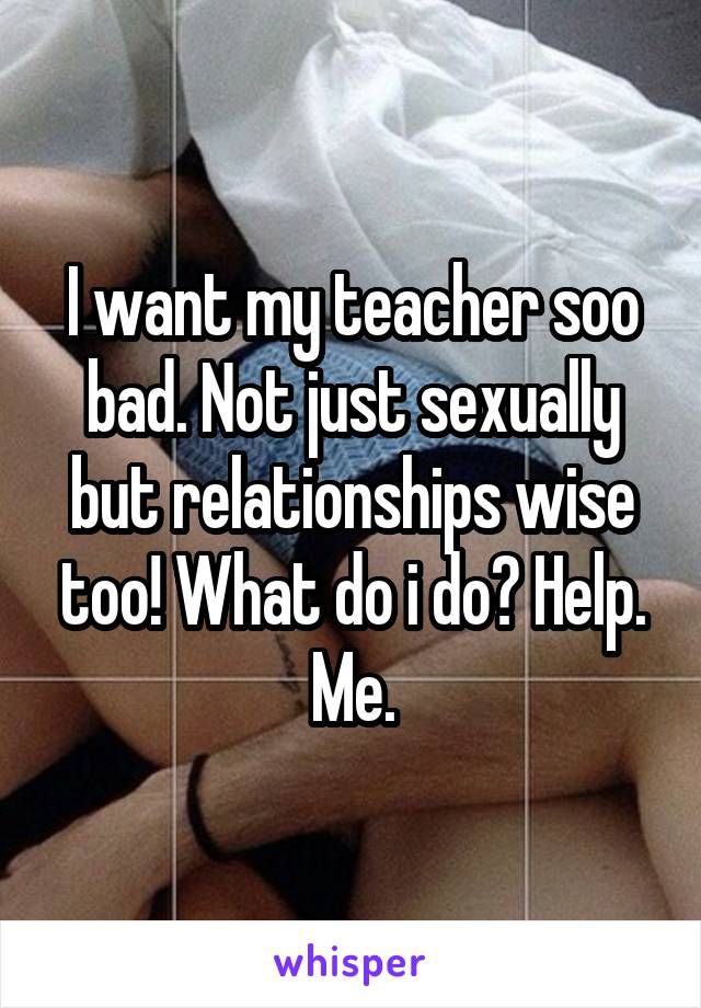 I want my teacher soo bad. Not just sexually but relationships wise too! What do i do? Help. Me.