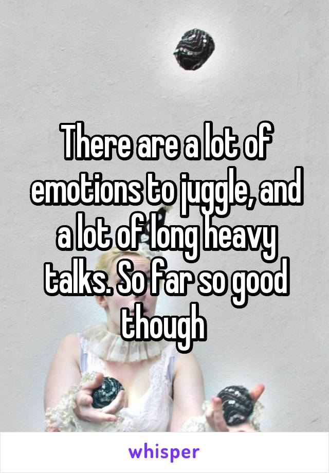 There are a lot of emotions to juggle, and a lot of long heavy talks. So far so good though 