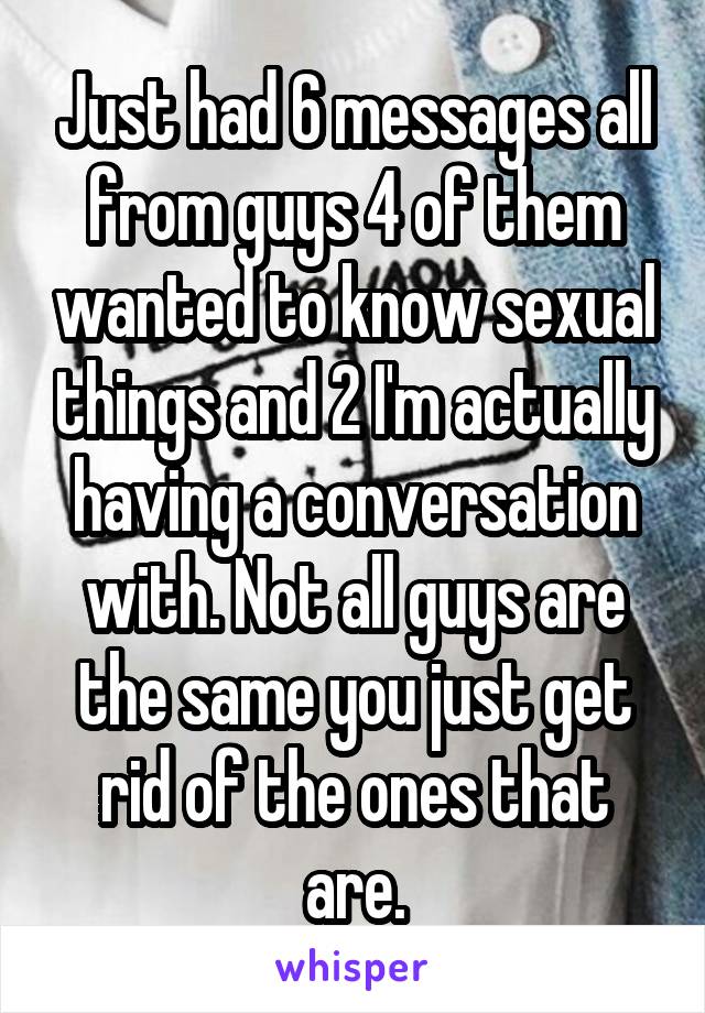 Just had 6 messages all from guys 4 of them wanted to know sexual things and 2 I'm actually having a conversation with. Not all guys are the same you just get rid of the ones that are.