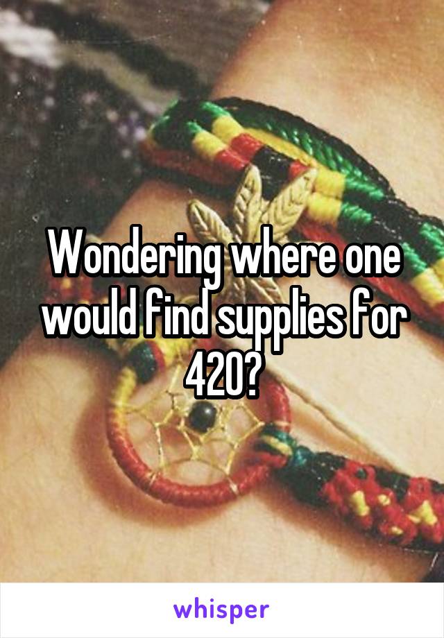 Wondering where one would find supplies for 420?