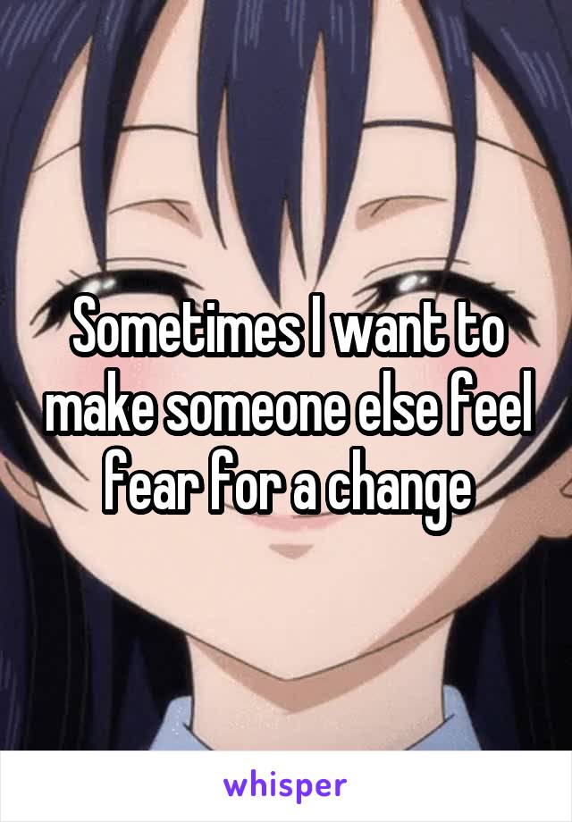 Sometimes I want to make someone else feel fear for a change