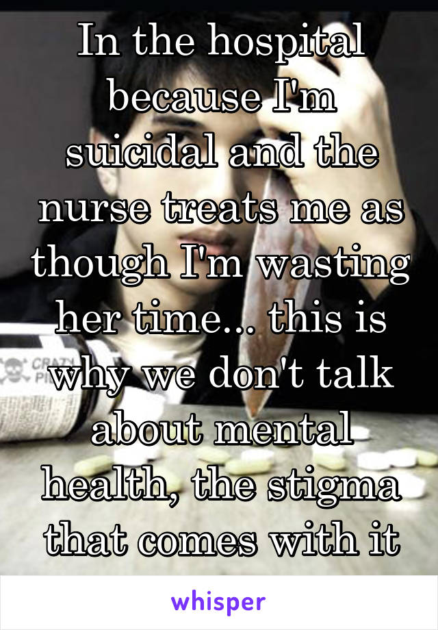 In the hospital because I'm suicidal and the nurse treats me as though I'm wasting her time... this is why we don't talk about mental health, the stigma that comes with it is unbearable!