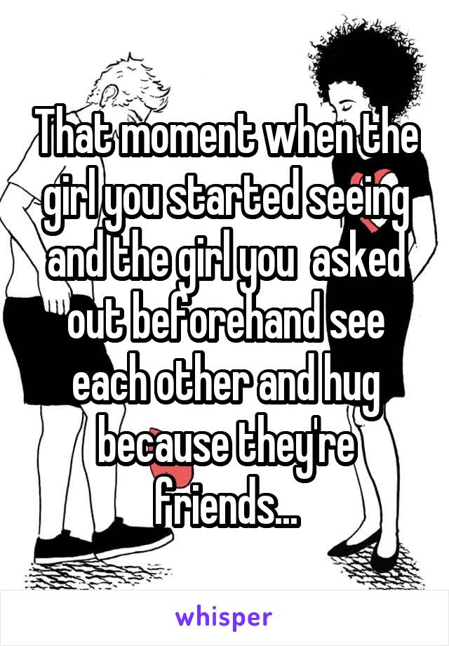 That moment when the girl you started seeing and the girl you  asked out beforehand see each other and hug because they're friends...