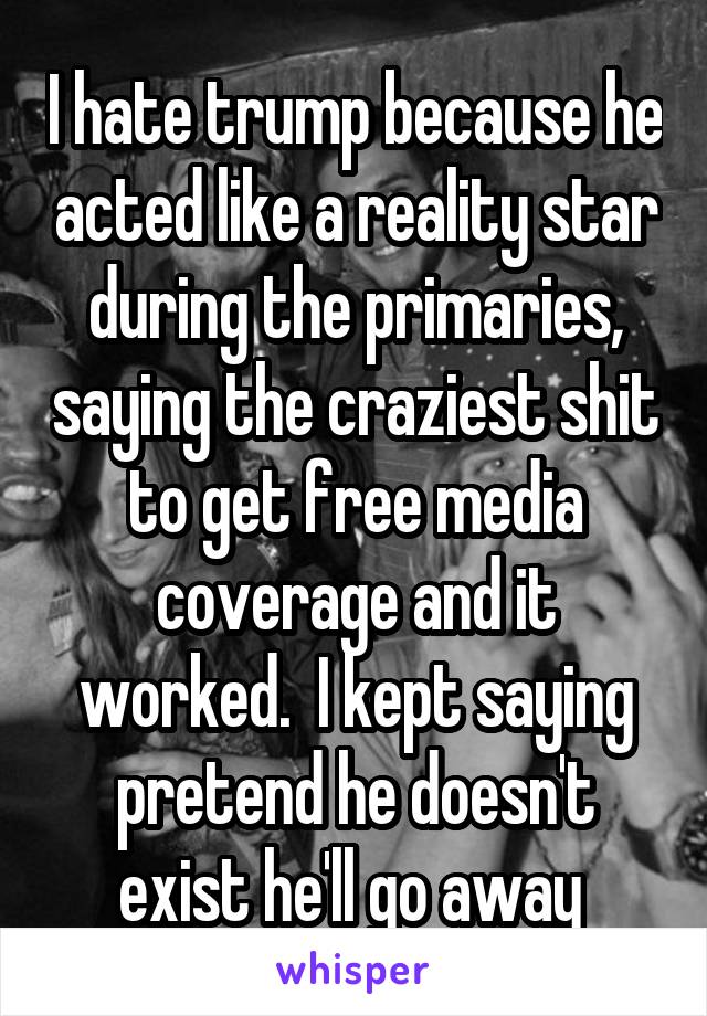 I hate trump because he acted like a reality star during the primaries, saying the craziest shit to get free media coverage and it worked.  I kept saying pretend he doesn't exist he'll go away 