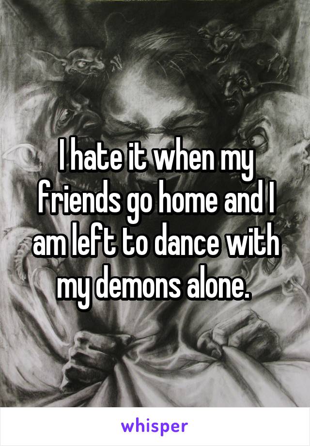 I hate it when my friends go home and I am left to dance with my demons alone. 