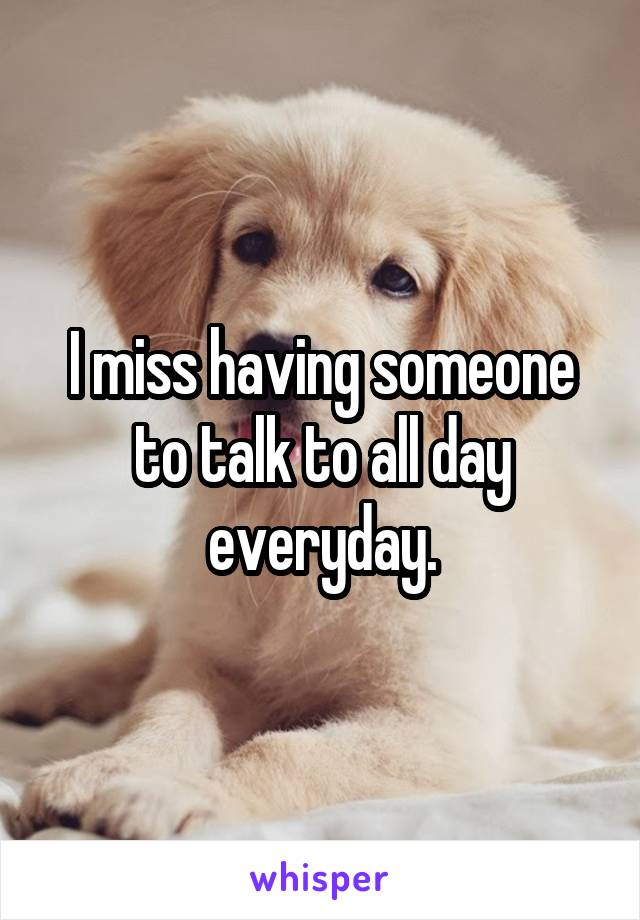 I miss having someone to talk to all day everyday.