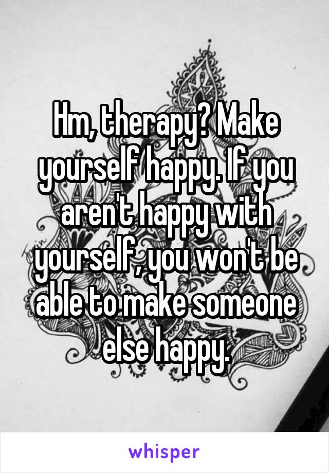 Hm, therapy? Make yourself happy. If you aren't happy with yourself, you won't be able to make someone else happy.