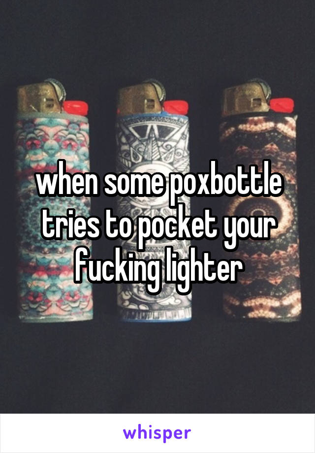 when some poxbottle tries to pocket your fucking lighter