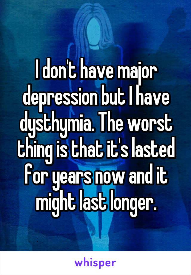 I don't have major depression but I have dysthymia. The worst thing is that it's lasted for years now and it might last longer.