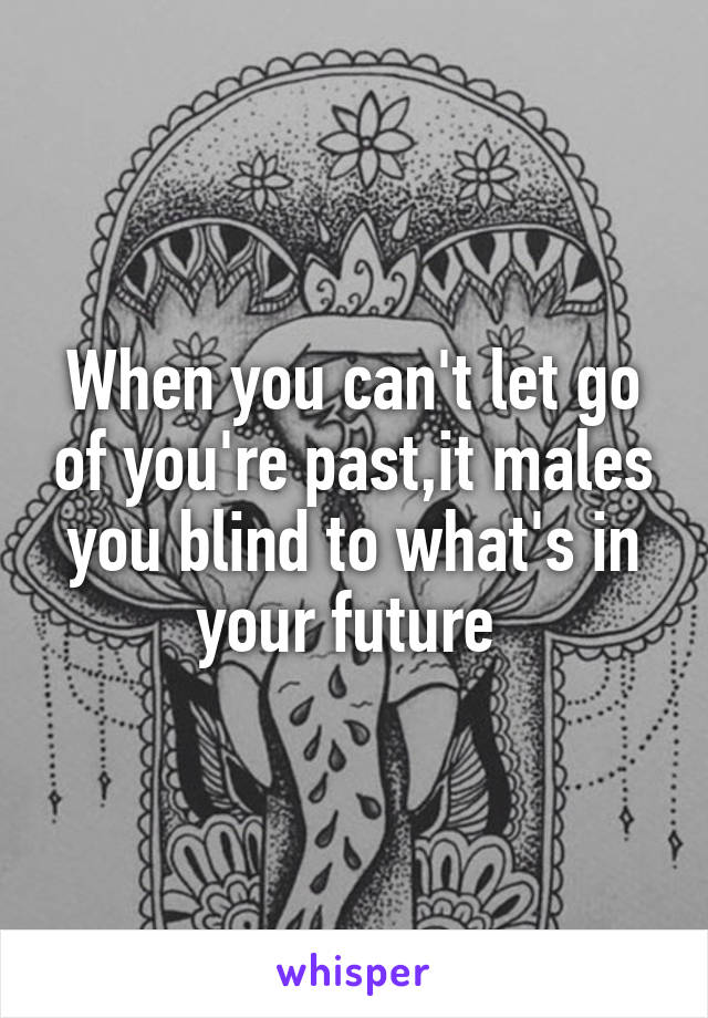 When you can't let go of you're past,it males you blind to what's in your future 