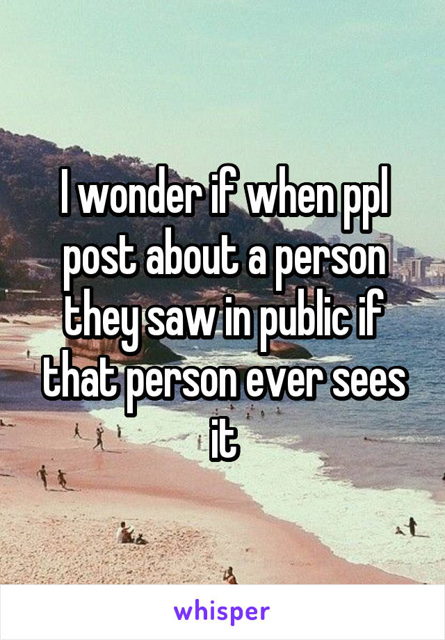 I wonder if when ppl post about a person they saw in public if that person ever sees it