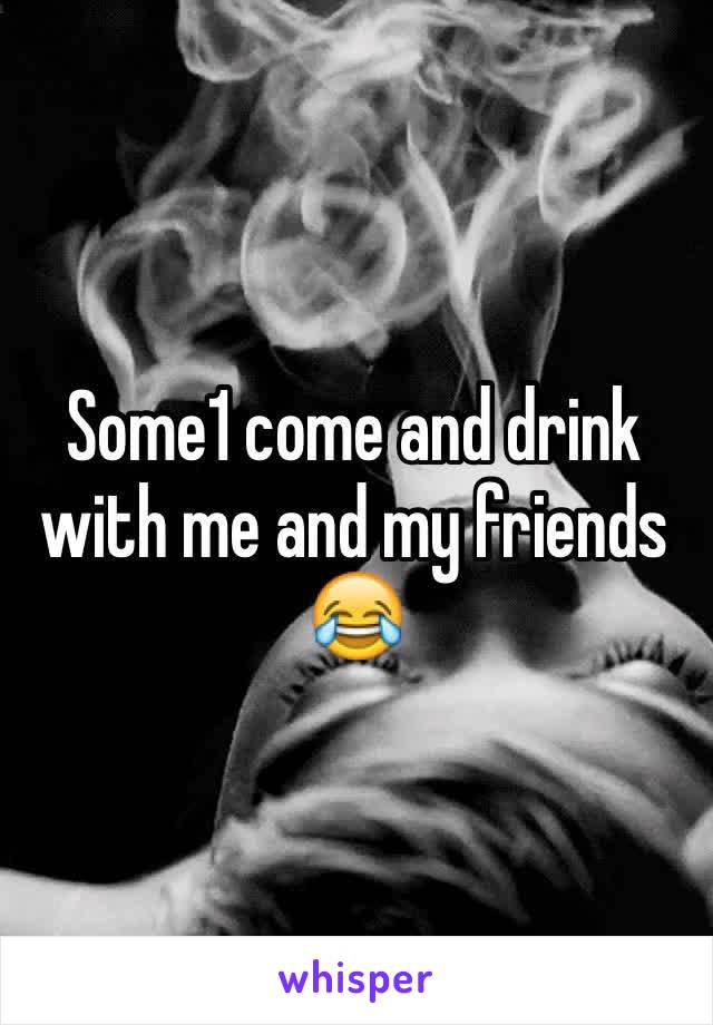 Some1 come and drink with me and my friends 😂