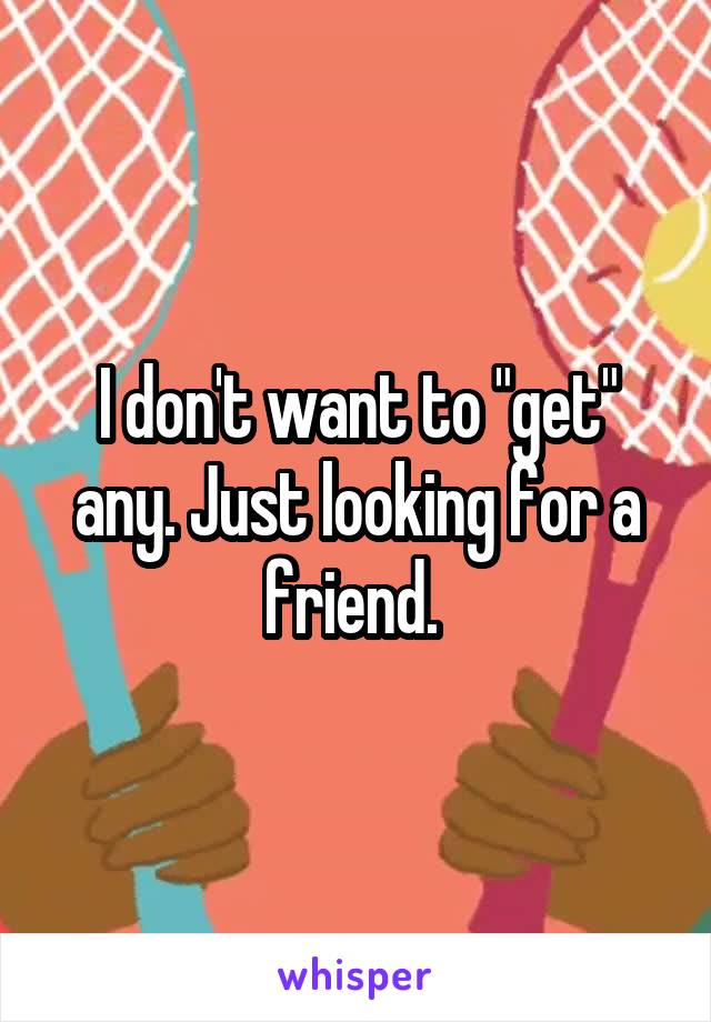 I don't want to "get" any. Just looking for a friend. 