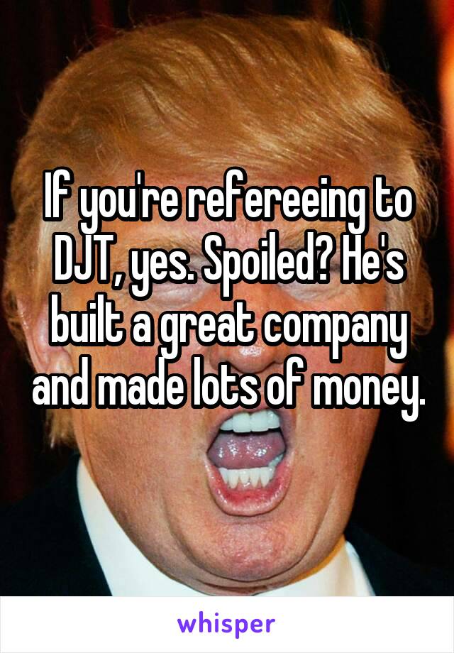 If you're refereeing to DJT, yes. Spoiled? He's built a great company and made lots of money. 