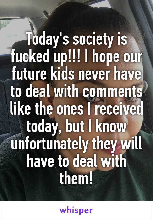 Today's society is fucked up!!! I hope our future kids never have to deal with comments like the ones I received today, but I know unfortunately they will have to deal with them!