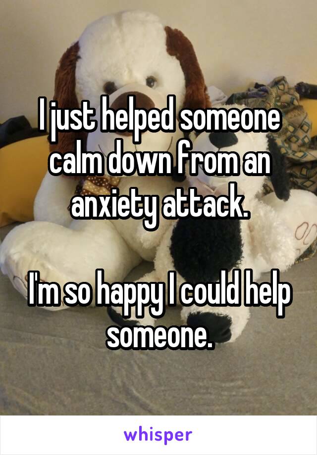 I just helped someone calm down from an anxiety attack.

I'm so happy I could help someone.