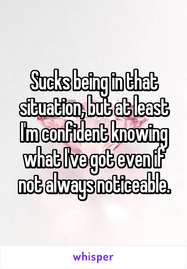 Sucks being in that situation, but at least I'm confident knowing what I've got even if not always noticeable.
