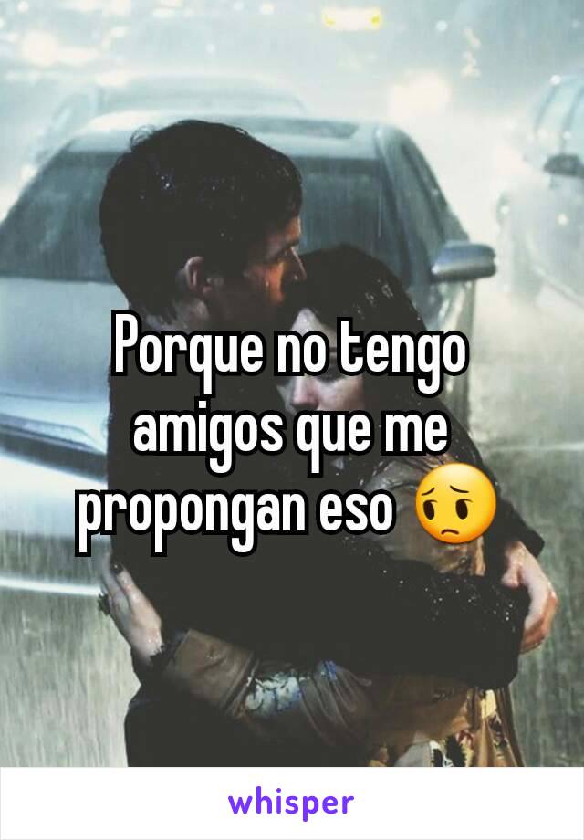 Porque no tengo amigos que me propongan eso 😔