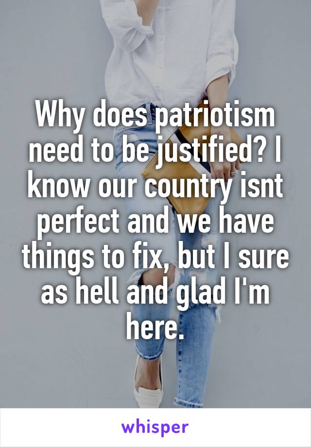 Why does patriotism need to be justified? I know our country isnt perfect and we have things to fix, but I sure as hell and glad I'm here.