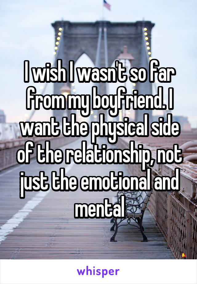 I wish I wasn't so far from my boyfriend. I want the physical side of the relationship, not just the emotional and mental